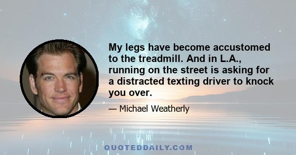 My legs have become accustomed to the treadmill. And in L.A., running on the street is asking for a distracted texting driver to knock you over.