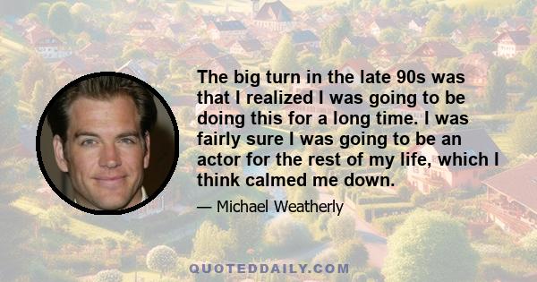 The big turn in the late 90s was that I realized I was going to be doing this for a long time. I was fairly sure I was going to be an actor for the rest of my life, which I think calmed me down.