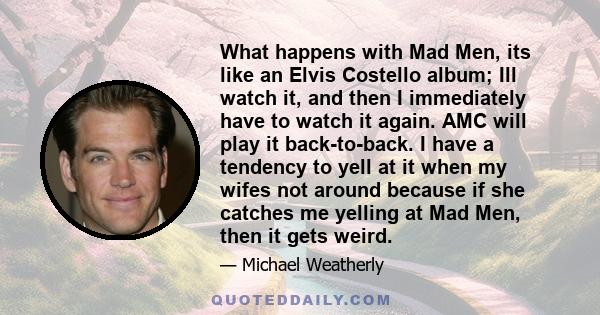 What happens with Mad Men, its like an Elvis Costello album; Ill watch it, and then I immediately have to watch it again. AMC will play it back-to-back. I have a tendency to yell at it when my wifes not around because