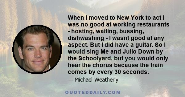 When I moved to New York to act I was no good at working restaurants - hosting, waiting, bussing, dishwashing - I wasnt good at any aspect. But I did have a guitar. So I would sing Me and Julio Down by the Schoolyard,