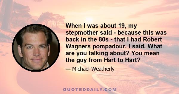 When I was about 19, my stepmother said - because this was back in the 80s - that I had Robert Wagners pompadour. I said, What are you talking about? You mean the guy from Hart to Hart?