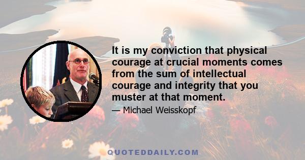 It is my conviction that physical courage at crucial moments comes from the sum of intellectual courage and integrity that you muster at that moment.