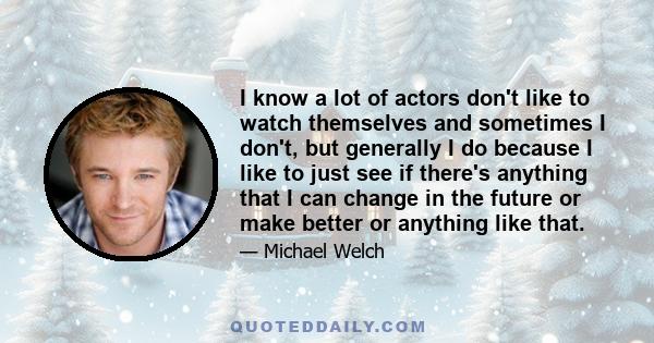 I know a lot of actors don't like to watch themselves and sometimes I don't, but generally I do because I like to just see if there's anything that I can change in the future or make better or anything like that.