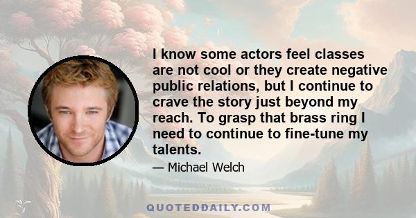 I know some actors feel classes are not cool or they create negative public relations, but I continue to crave the story just beyond my reach. To grasp that brass ring I need to continue to fine-tune my talents.