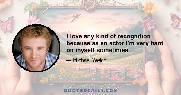 I love any kind of recognition because as an actor I'm very hard on myself sometimes.