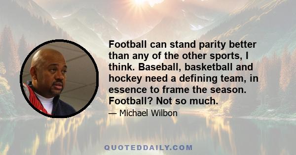 Football can stand parity better than any of the other sports, I think. Baseball, basketball and hockey need a defining team, in essence to frame the season. Football? Not so much.