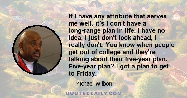 If I have any attribute that serves me well, it's I don't have a long-range plan in life. I have no idea. I just don't look ahead, I really don't. You know when people get out of college and they're talking about their