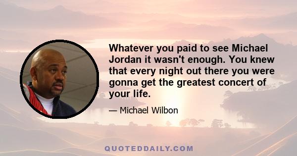 Whatever you paid to see Michael Jordan it wasn't enough. You knew that every night out there you were gonna get the greatest concert of your life.