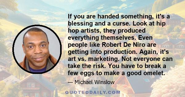 If you are handed something, it's a blessing and a curse. Look at hip hop artists, they produced everything themselves. Even people like Robert De Niro are getting into production. Again, it's art vs. marketing. Not