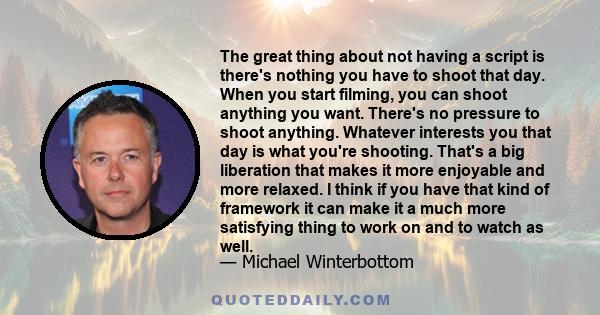 The great thing about not having a script is there's nothing you have to shoot that day. When you start filming, you can shoot anything you want. There's no pressure to shoot anything. Whatever interests you that day is 