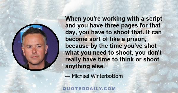 When you're working with a script and you have three pages for that day, you have to shoot that. It can become sort of like a prison, because by the time you've shot what you need to shoot, you don't really have time to 