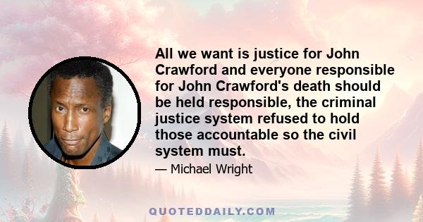 All we want is justice for John Crawford and everyone responsible for John Crawford's death should be held responsible, the criminal justice system refused to hold those accountable so the civil system must.