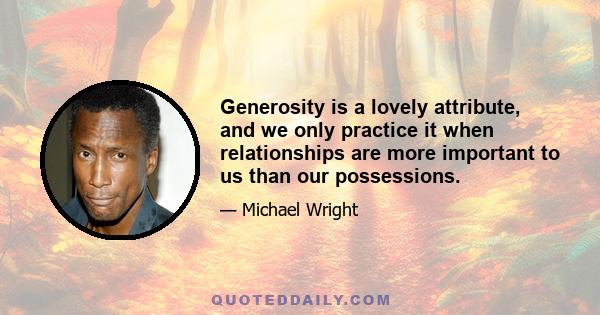 Generosity is a lovely attribute, and we only practice it when relationships are more important to us than our possessions.