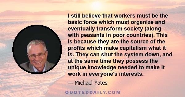 I still believe that workers must be the basic force which must organize and eventually transform society (along with peasants in poor countries). This is because they are the source of the profits which make capitalism 