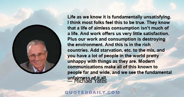 Life as we know it is fundamentally unsatisfying. I think most folks feel this to be true. They know that a life of aimless consumption isn't much of a life. And work offers us very little satisfaction. Plus our work