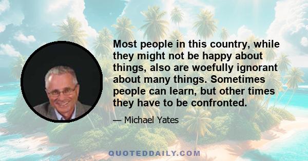 Most people in this country, while they might not be happy about things, also are woefully ignorant about many things. Sometimes people can learn, but other times they have to be confronted.