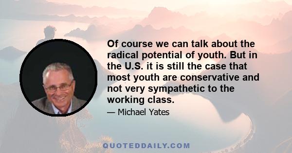 Of course we can talk about the radical potential of youth. But in the U.S. it is still the case that most youth are conservative and not very sympathetic to the working class.