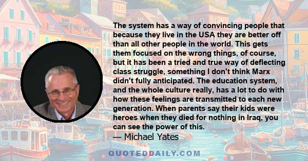 The system has a way of convincing people that because they live in the USA they are better off than all other people in the world. This gets them focused on the wrong things, of course, but it has been a tried and true 