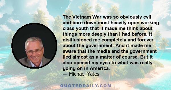 The Vietnam War was so obviously evil and bore down most heavily upon working class youth that it made me think about things more deeply than I had before. It disillusioned me completely and forever about the