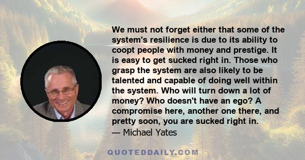 We must not forget either that some of the system's resilience is due to its ability to coopt people with money and prestige. It is easy to get sucked right in. Those who grasp the system are also likely to be talented