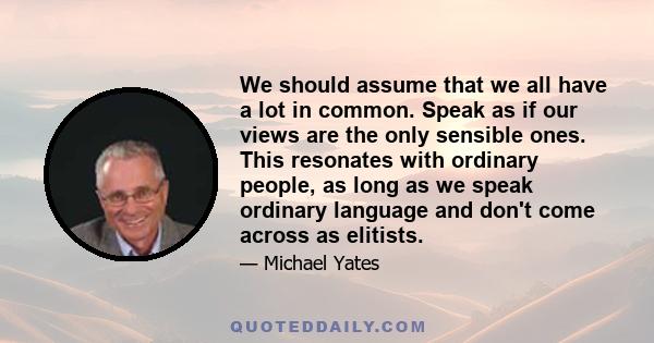 We should assume that we all have a lot in common. Speak as if our views are the only sensible ones. This resonates with ordinary people, as long as we speak ordinary language and don't come across as elitists.