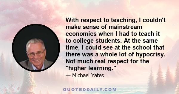 With respect to teaching, I couldn't make sense of mainstream economics when I had to teach it to college students. At the same time, I could see at the school that there was a whole lot of hypocrisy. Not much real