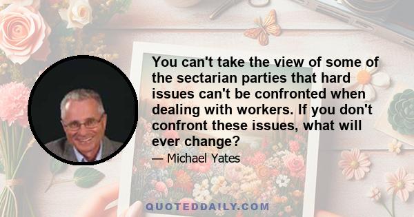 You can't take the view of some of the sectarian parties that hard issues can't be confronted when dealing with workers. If you don't confront these issues, what will ever change?