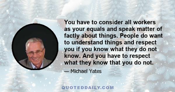 You have to consider all workers as your equals and speak matter of factly about things. People do want to understand things and respect you if you know what they do not know. And you have to respect what they know that 