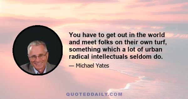 You have to get out in the world and meet folks on their own turf, something which a lot of urban radical intellectuals seldom do.