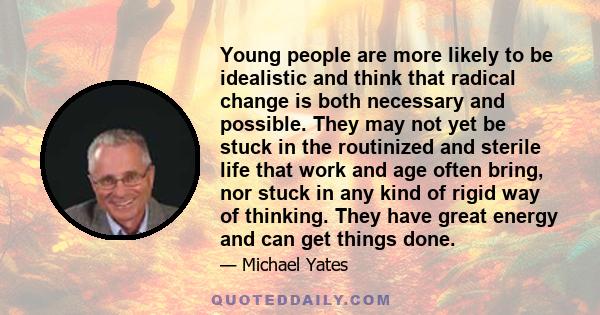 Young people are more likely to be idealistic and think that radical change is both necessary and possible. They may not yet be stuck in the routinized and sterile life that work and age often bring, nor stuck in any