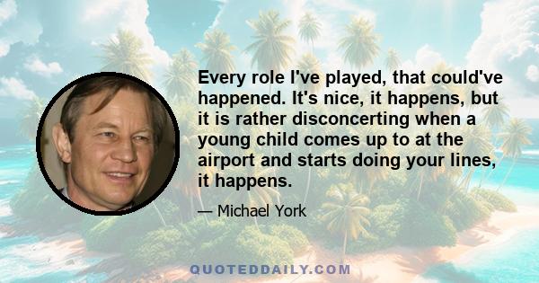 Every role I've played, that could've happened. It's nice, it happens, but it is rather disconcerting when a young child comes up to at the airport and starts doing your lines, it happens.