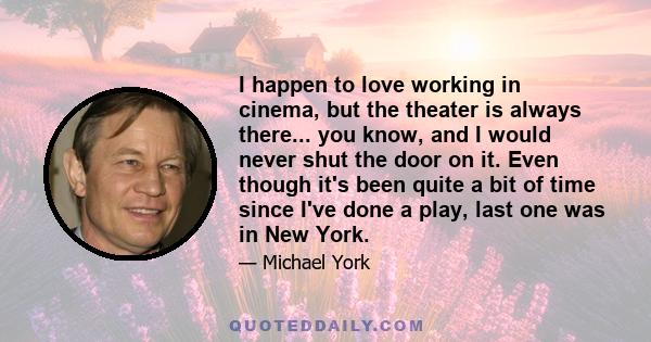 I happen to love working in cinema, but the theater is always there... you know, and I would never shut the door on it. Even though it's been quite a bit of time since I've done a play, last one was in New York.