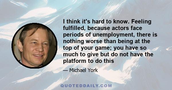 I think it's hard to know. Feeling fulfilled, because actors face periods of unemployment, there is nothing worse than being at the top of your game; you have so much to give but do not have the platform to do this