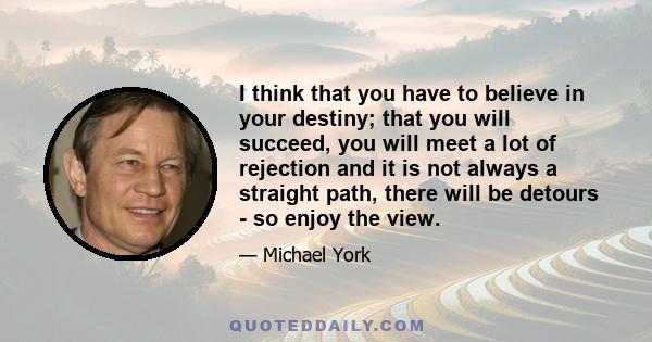 I think that you have to believe in your destiny; that you will succeed, you will meet a lot of rejection and it is not always a straight path, there will be detours - so enjoy the view.