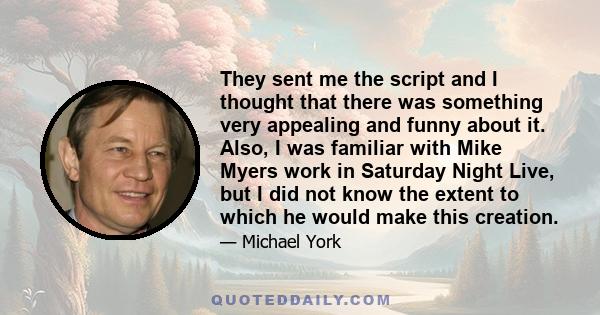 They sent me the script and I thought that there was something very appealing and funny about it. Also, I was familiar with Mike Myers work in Saturday Night Live, but I did not know the extent to which he would make