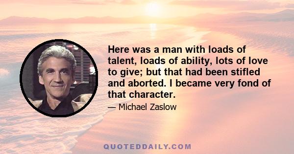 Here was a man with loads of talent, loads of ability, lots of love to give; but that had been stifled and aborted. I became very fond of that character.