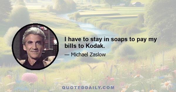 I have to stay in soaps to pay my bills to Kodak.