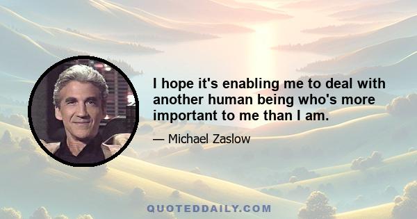 I hope it's enabling me to deal with another human being who's more important to me than I am.