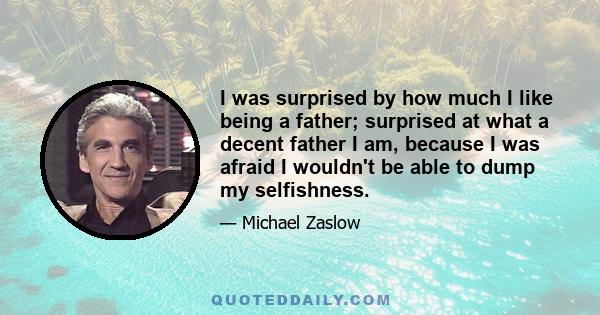 I was surprised by how much I like being a father; surprised at what a decent father I am, because I was afraid I wouldn't be able to dump my selfishness.