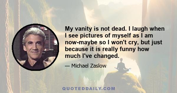 My vanity is not dead. I laugh when I see pictures of myself as I am now-maybe so I won't cry, but just because it is really funny how much I've changed.