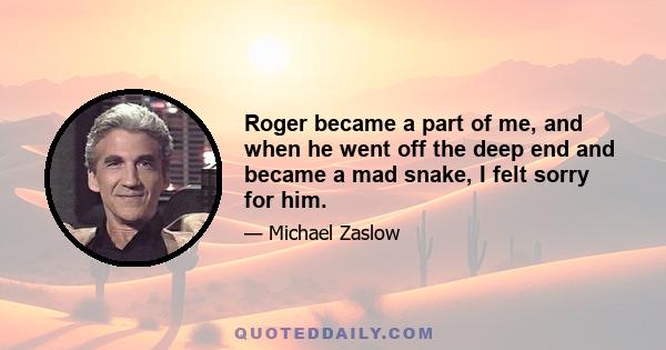 Roger became a part of me, and when he went off the deep end and became a mad snake, I felt sorry for him.