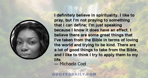 I definitely believe in spirituality. I like to pray, but I'm not praying to something that I can define; I'm just speaking because I know it does have an effect. I believe there are some great things that I've taken