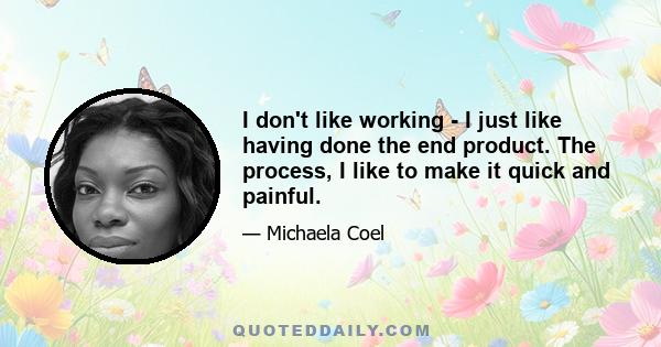 I don't like working - I just like having done the end product. The process, I like to make it quick and painful.