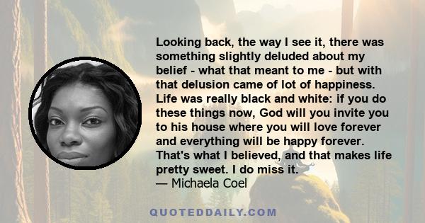 Looking back, the way I see it, there was something slightly deluded about my belief - what that meant to me - but with that delusion came of lot of happiness. Life was really black and white: if you do these things