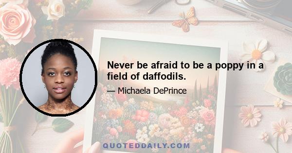 Never be afraid to be a poppy in a field of daffodils.