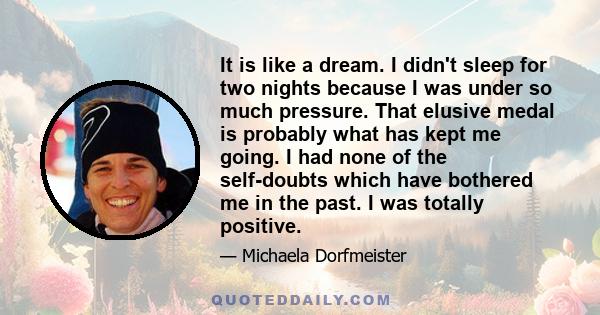 It is like a dream. I didn't sleep for two nights because I was under so much pressure. That elusive medal is probably what has kept me going. I had none of the self-doubts which have bothered me in the past. I was