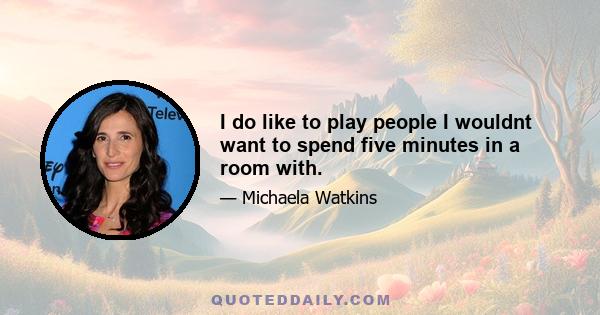 I do like to play people I wouldnt want to spend five minutes in a room with.