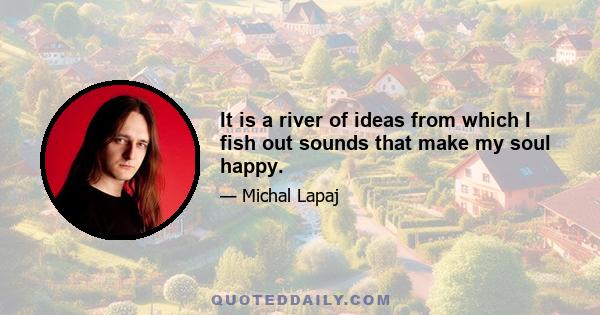 It is a river of ideas from which I fish out sounds that make my soul happy.