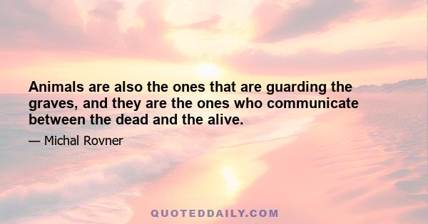 Animals are also the ones that are guarding the graves, and they are the ones who communicate between the dead and the alive.