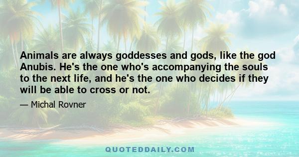 Animals are always goddesses and gods, like the god Anubis. He's the one who's accompanying the souls to the next life, and he's the one who decides if they will be able to cross or not.